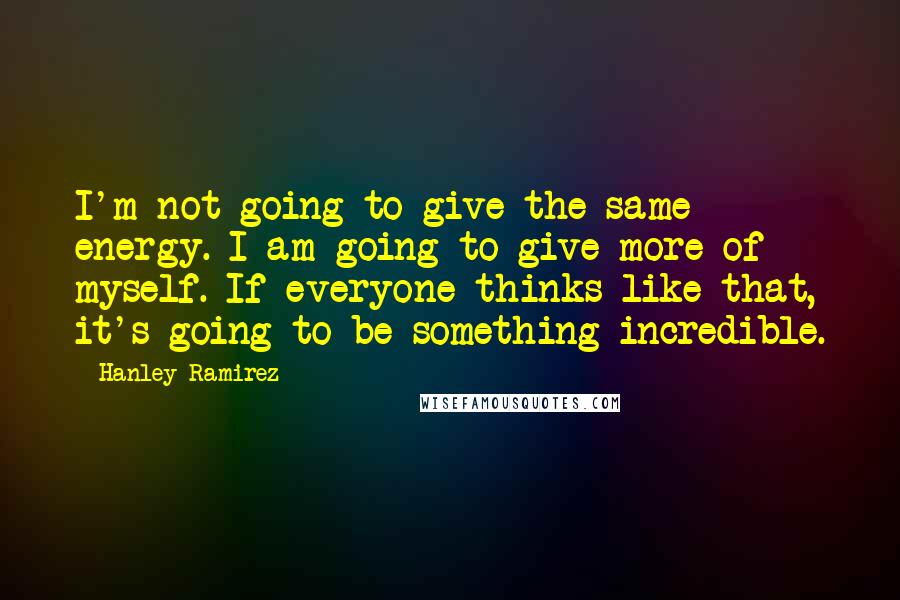 Hanley Ramirez Quotes: I'm not going to give the same energy. I am going to give more of myself. If everyone thinks like that, it's going to be something incredible.