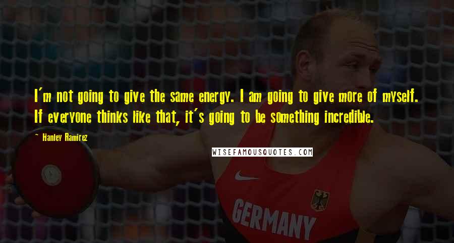 Hanley Ramirez Quotes: I'm not going to give the same energy. I am going to give more of myself. If everyone thinks like that, it's going to be something incredible.