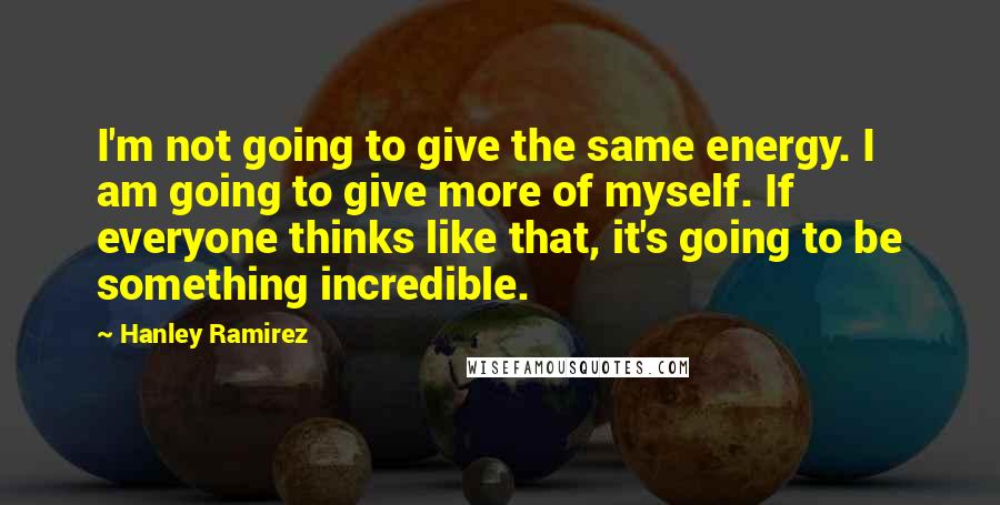 Hanley Ramirez Quotes: I'm not going to give the same energy. I am going to give more of myself. If everyone thinks like that, it's going to be something incredible.