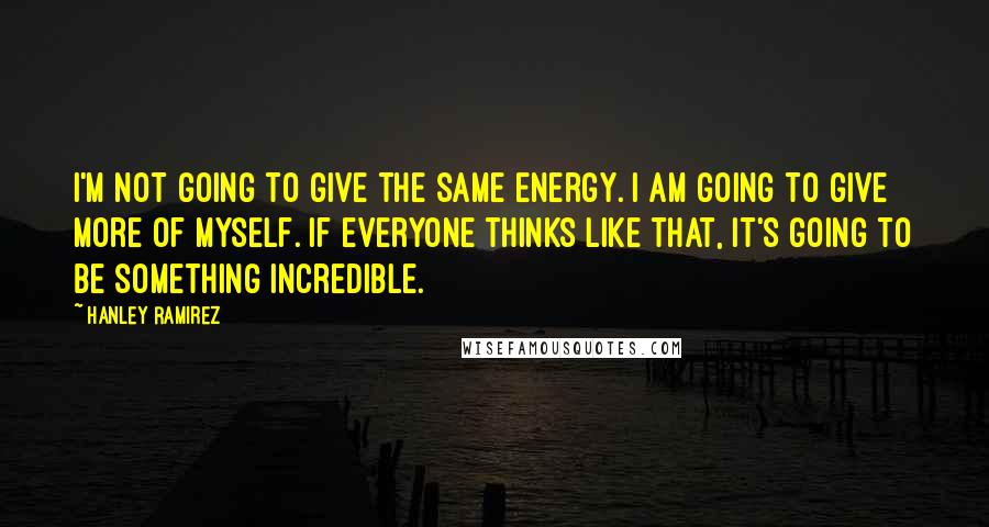 Hanley Ramirez Quotes: I'm not going to give the same energy. I am going to give more of myself. If everyone thinks like that, it's going to be something incredible.