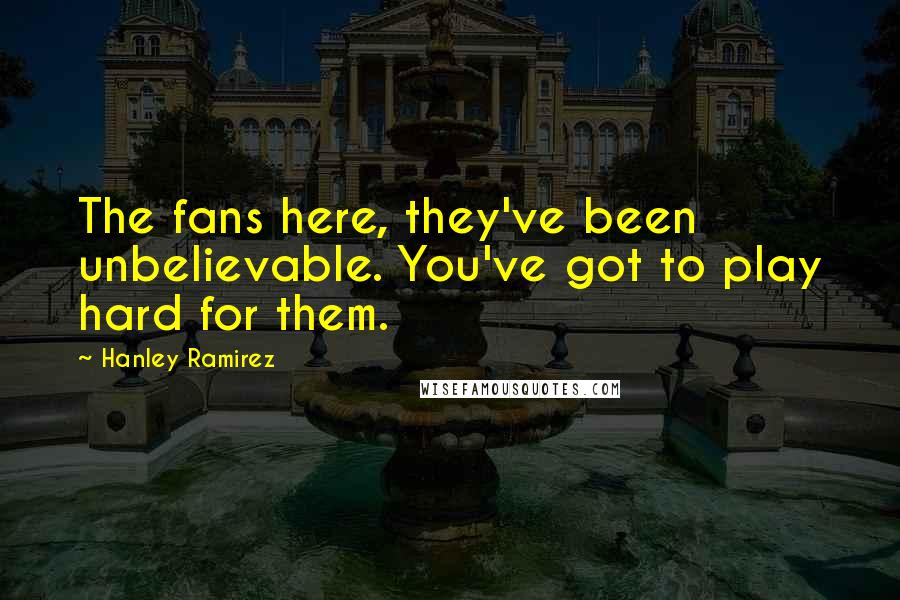 Hanley Ramirez Quotes: The fans here, they've been unbelievable. You've got to play hard for them.