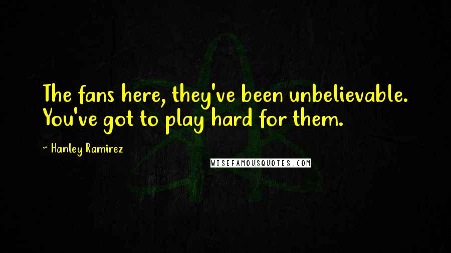 Hanley Ramirez Quotes: The fans here, they've been unbelievable. You've got to play hard for them.