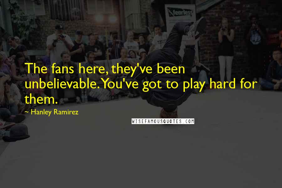Hanley Ramirez Quotes: The fans here, they've been unbelievable. You've got to play hard for them.