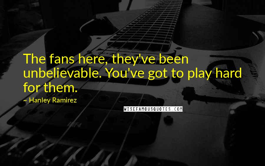 Hanley Ramirez Quotes: The fans here, they've been unbelievable. You've got to play hard for them.