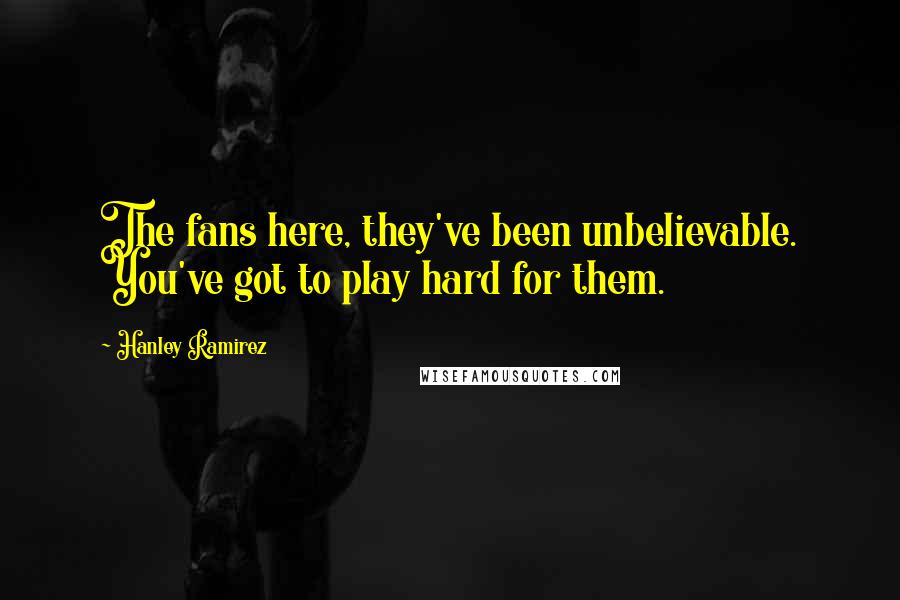 Hanley Ramirez Quotes: The fans here, they've been unbelievable. You've got to play hard for them.