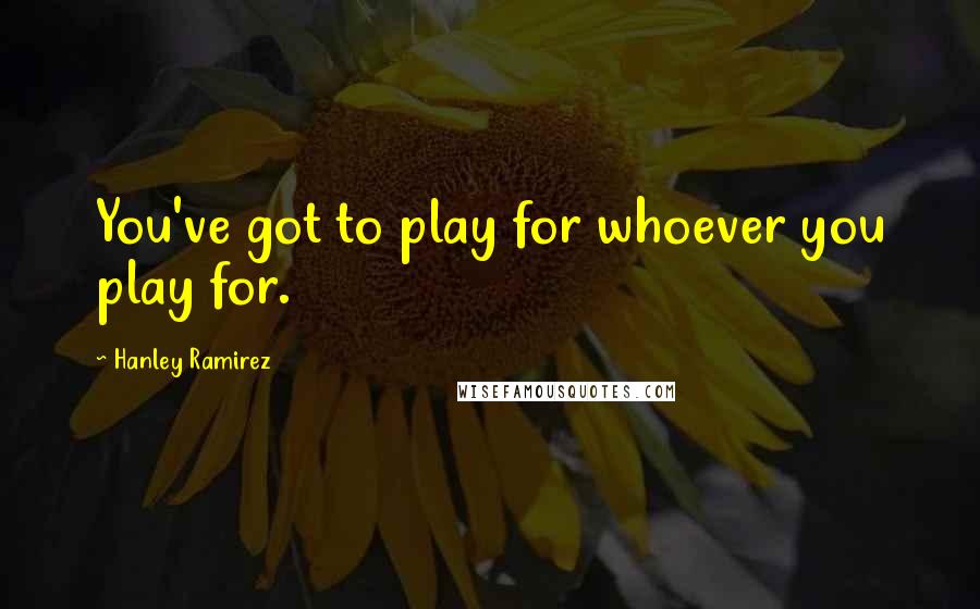 Hanley Ramirez Quotes: You've got to play for whoever you play for.