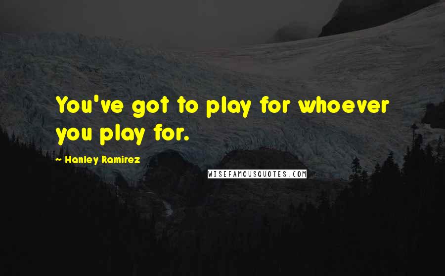 Hanley Ramirez Quotes: You've got to play for whoever you play for.