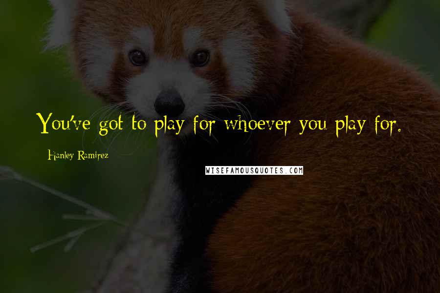 Hanley Ramirez Quotes: You've got to play for whoever you play for.