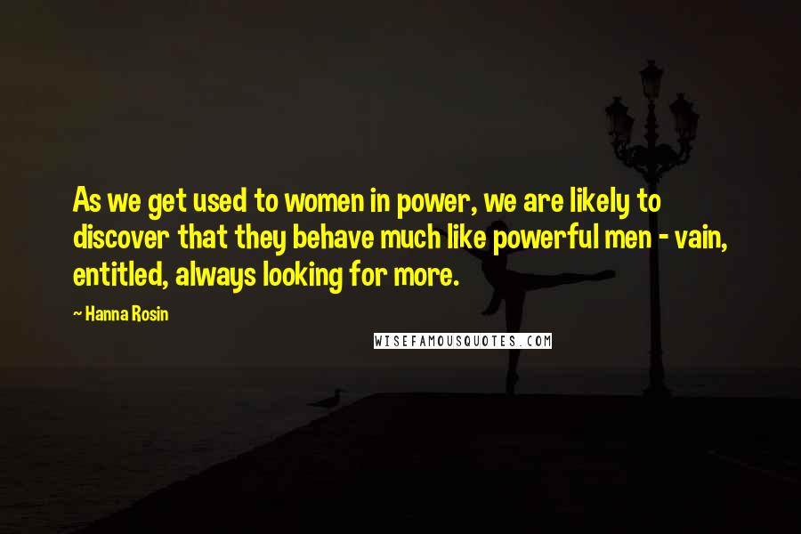 Hanna Rosin Quotes: As we get used to women in power, we are likely to discover that they behave much like powerful men - vain, entitled, always looking for more.