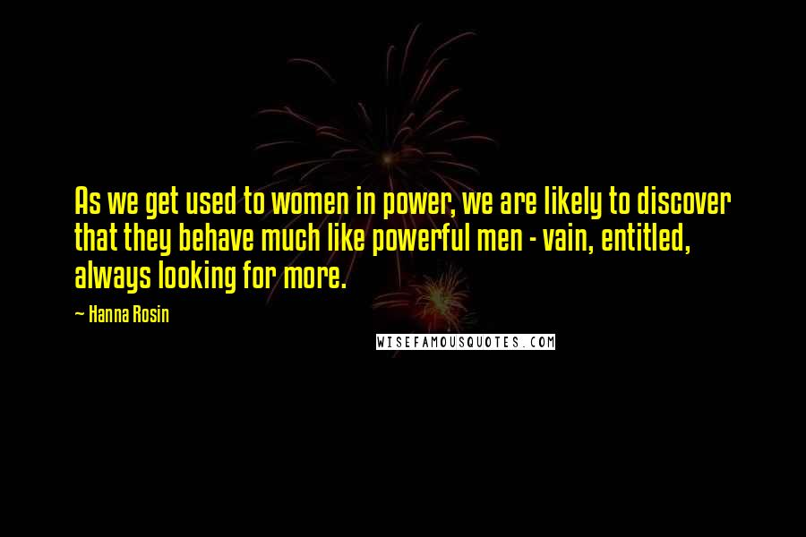 Hanna Rosin Quotes: As we get used to women in power, we are likely to discover that they behave much like powerful men - vain, entitled, always looking for more.