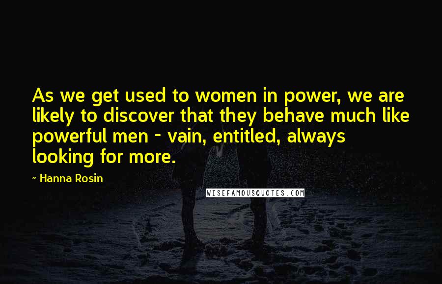 Hanna Rosin Quotes: As we get used to women in power, we are likely to discover that they behave much like powerful men - vain, entitled, always looking for more.