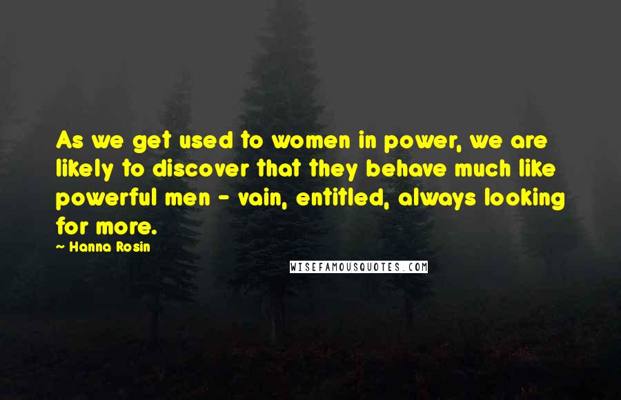 Hanna Rosin Quotes: As we get used to women in power, we are likely to discover that they behave much like powerful men - vain, entitled, always looking for more.