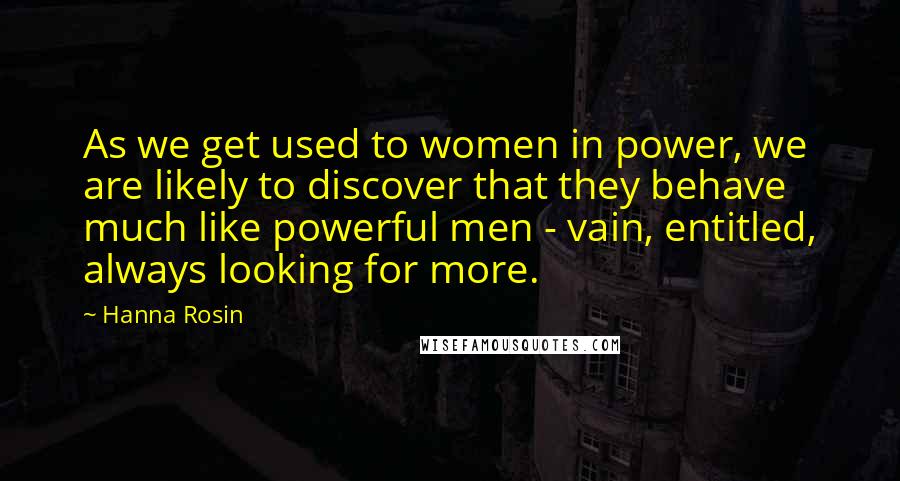 Hanna Rosin Quotes: As we get used to women in power, we are likely to discover that they behave much like powerful men - vain, entitled, always looking for more.