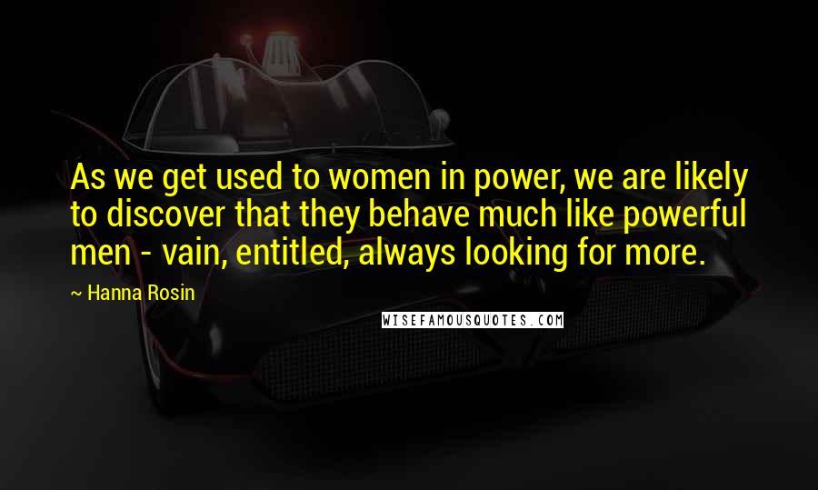 Hanna Rosin Quotes: As we get used to women in power, we are likely to discover that they behave much like powerful men - vain, entitled, always looking for more.