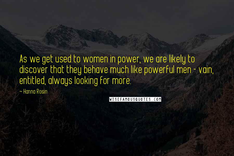 Hanna Rosin Quotes: As we get used to women in power, we are likely to discover that they behave much like powerful men - vain, entitled, always looking for more.