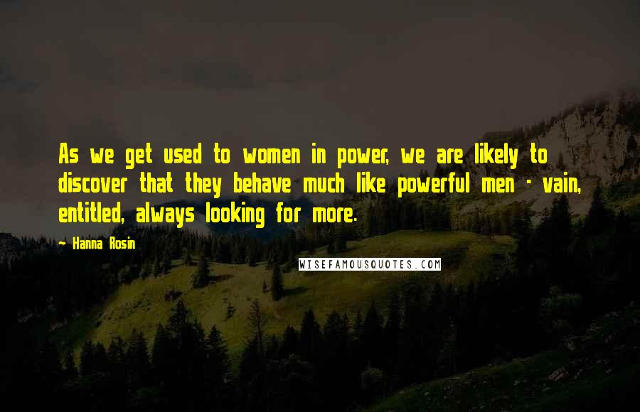 Hanna Rosin Quotes: As we get used to women in power, we are likely to discover that they behave much like powerful men - vain, entitled, always looking for more.