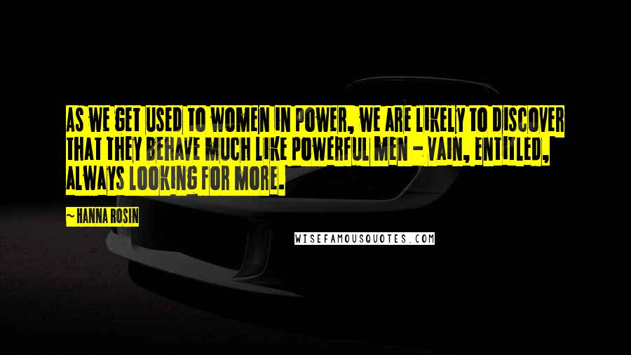 Hanna Rosin Quotes: As we get used to women in power, we are likely to discover that they behave much like powerful men - vain, entitled, always looking for more.