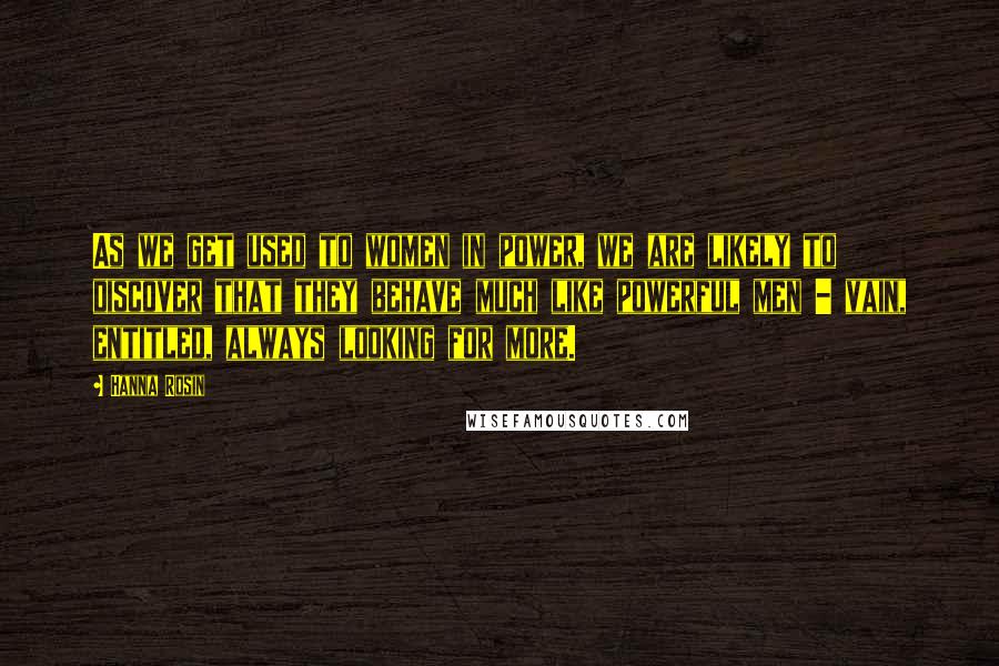 Hanna Rosin Quotes: As we get used to women in power, we are likely to discover that they behave much like powerful men - vain, entitled, always looking for more.