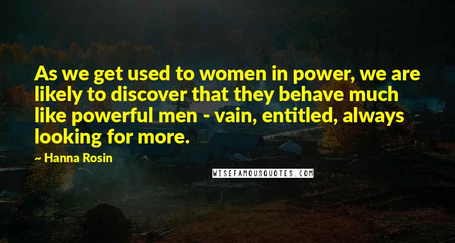 Hanna Rosin Quotes: As we get used to women in power, we are likely to discover that they behave much like powerful men - vain, entitled, always looking for more.