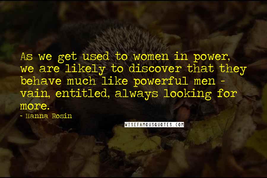 Hanna Rosin Quotes: As we get used to women in power, we are likely to discover that they behave much like powerful men - vain, entitled, always looking for more.