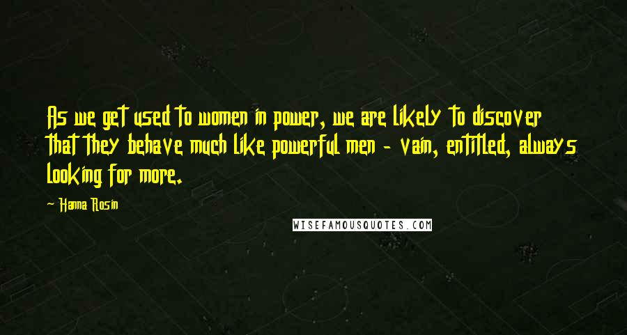 Hanna Rosin Quotes: As we get used to women in power, we are likely to discover that they behave much like powerful men - vain, entitled, always looking for more.