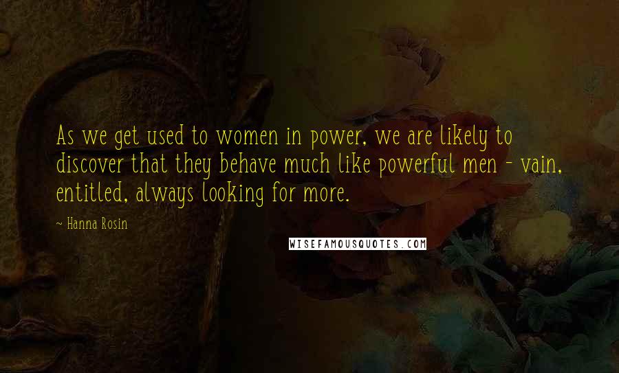 Hanna Rosin Quotes: As we get used to women in power, we are likely to discover that they behave much like powerful men - vain, entitled, always looking for more.