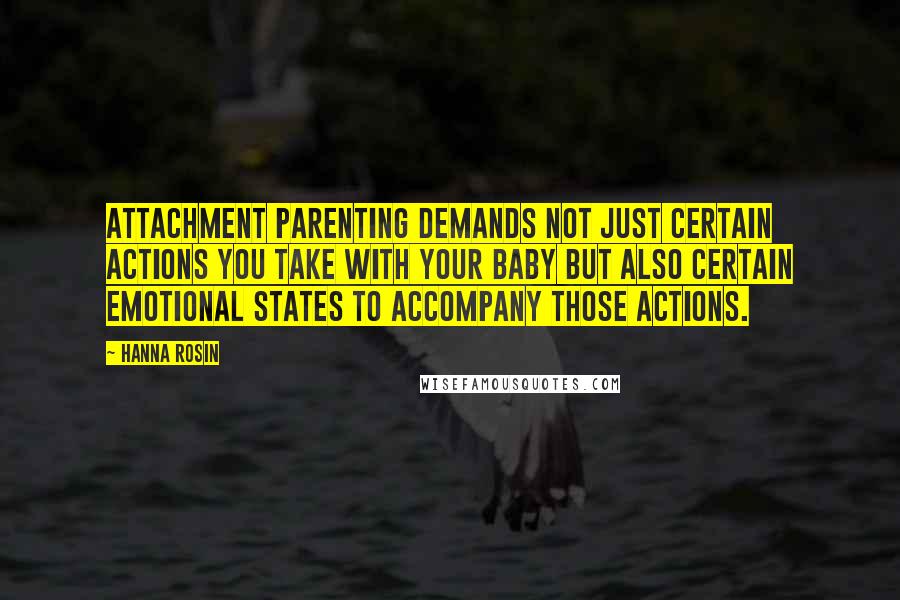 Hanna Rosin Quotes: Attachment parenting demands not just certain actions you take with your baby but also certain emotional states to accompany those actions.