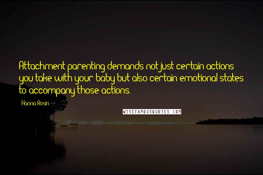 Hanna Rosin Quotes: Attachment parenting demands not just certain actions you take with your baby but also certain emotional states to accompany those actions.