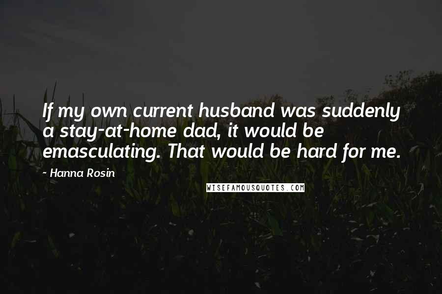 Hanna Rosin Quotes: If my own current husband was suddenly a stay-at-home dad, it would be emasculating. That would be hard for me.