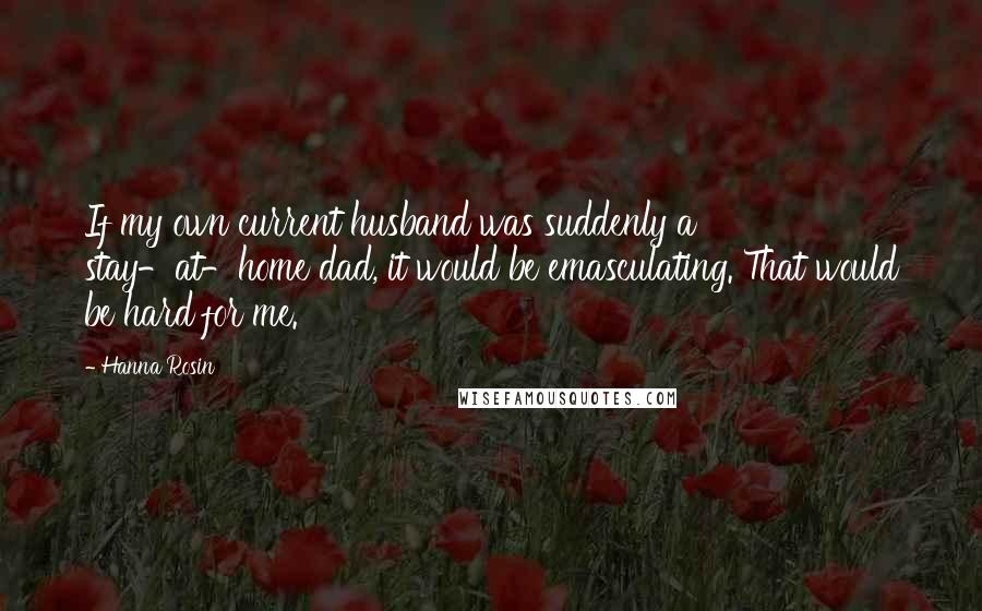 Hanna Rosin Quotes: If my own current husband was suddenly a stay-at-home dad, it would be emasculating. That would be hard for me.