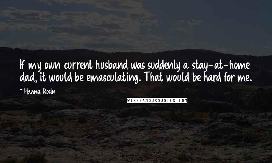 Hanna Rosin Quotes: If my own current husband was suddenly a stay-at-home dad, it would be emasculating. That would be hard for me.