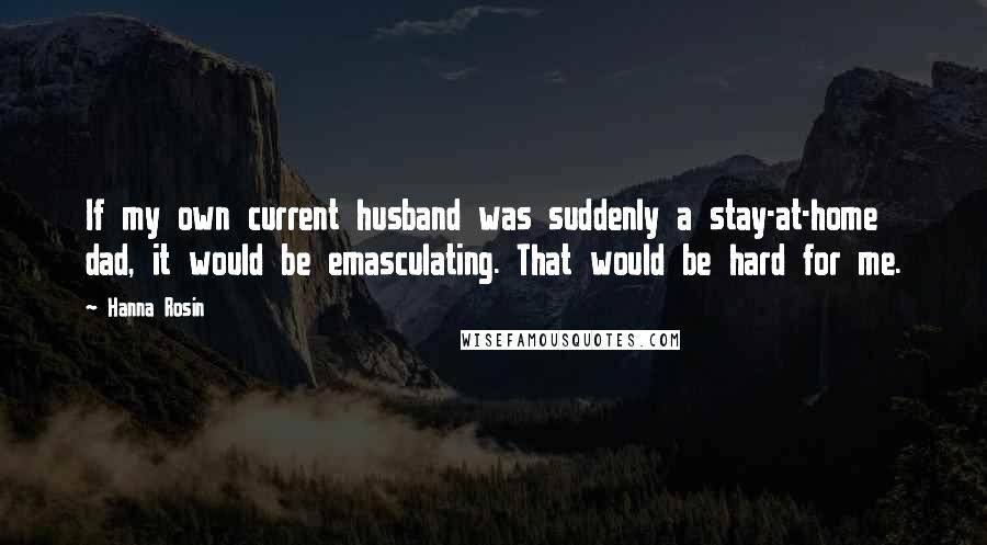 Hanna Rosin Quotes: If my own current husband was suddenly a stay-at-home dad, it would be emasculating. That would be hard for me.