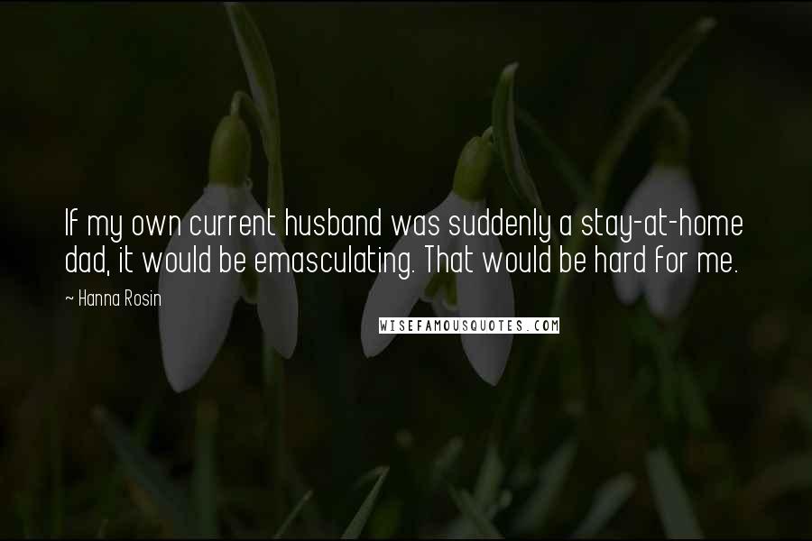 Hanna Rosin Quotes: If my own current husband was suddenly a stay-at-home dad, it would be emasculating. That would be hard for me.