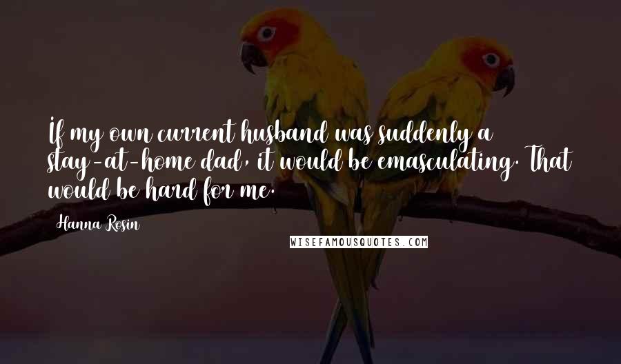 Hanna Rosin Quotes: If my own current husband was suddenly a stay-at-home dad, it would be emasculating. That would be hard for me.
