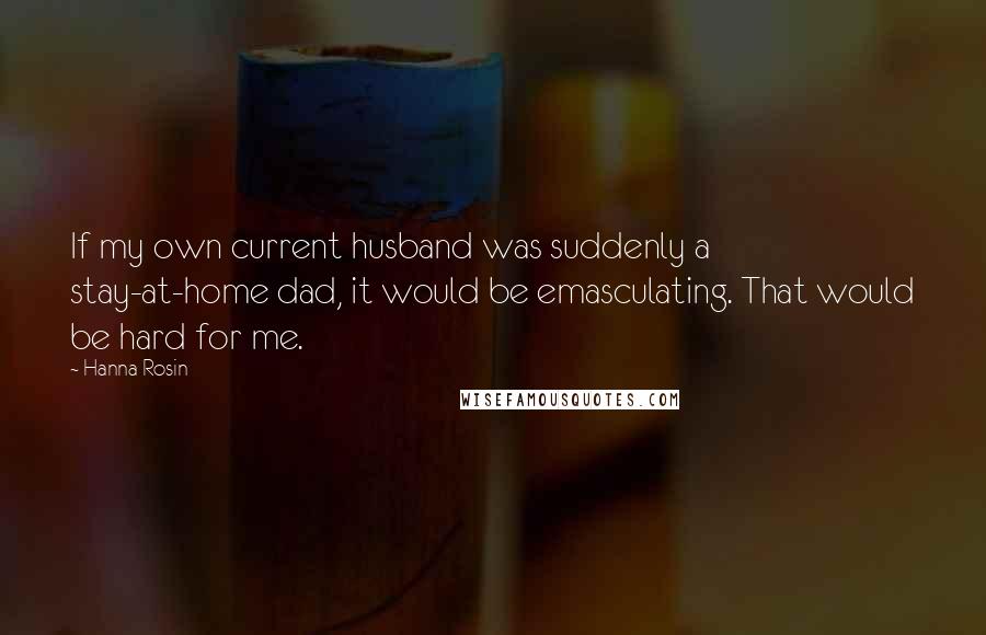 Hanna Rosin Quotes: If my own current husband was suddenly a stay-at-home dad, it would be emasculating. That would be hard for me.