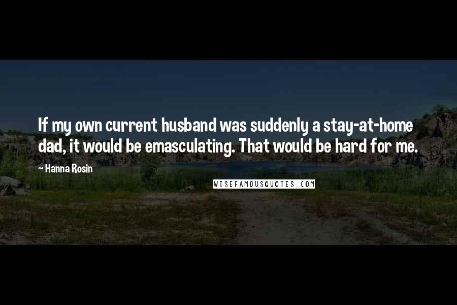 Hanna Rosin Quotes: If my own current husband was suddenly a stay-at-home dad, it would be emasculating. That would be hard for me.