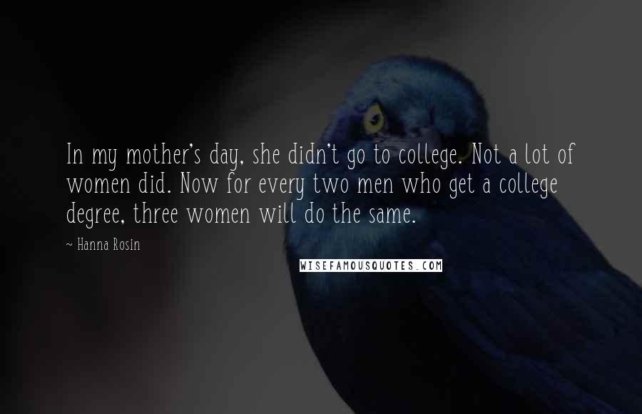 Hanna Rosin Quotes: In my mother's day, she didn't go to college. Not a lot of women did. Now for every two men who get a college degree, three women will do the same.