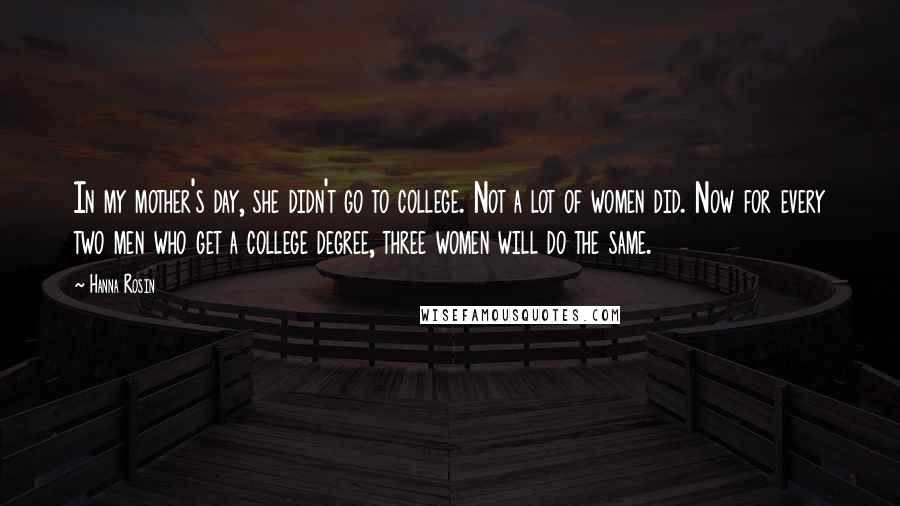 Hanna Rosin Quotes: In my mother's day, she didn't go to college. Not a lot of women did. Now for every two men who get a college degree, three women will do the same.