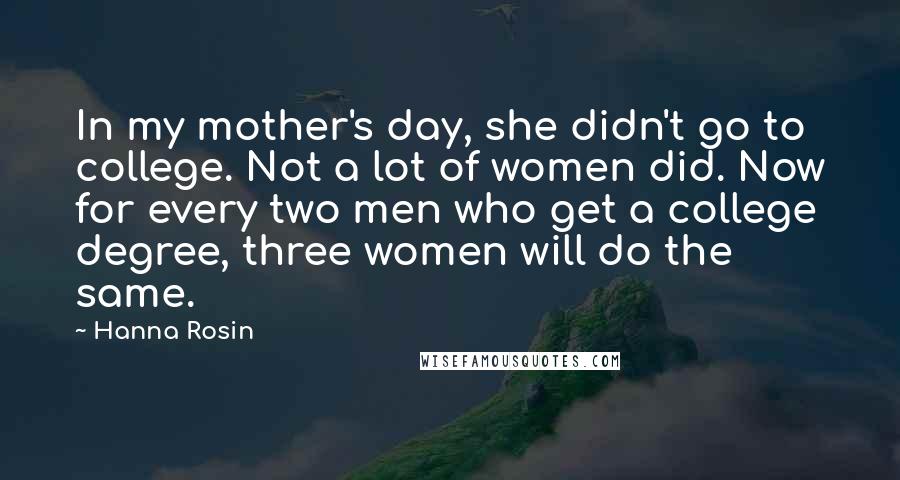 Hanna Rosin Quotes: In my mother's day, she didn't go to college. Not a lot of women did. Now for every two men who get a college degree, three women will do the same.