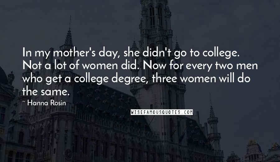 Hanna Rosin Quotes: In my mother's day, she didn't go to college. Not a lot of women did. Now for every two men who get a college degree, three women will do the same.