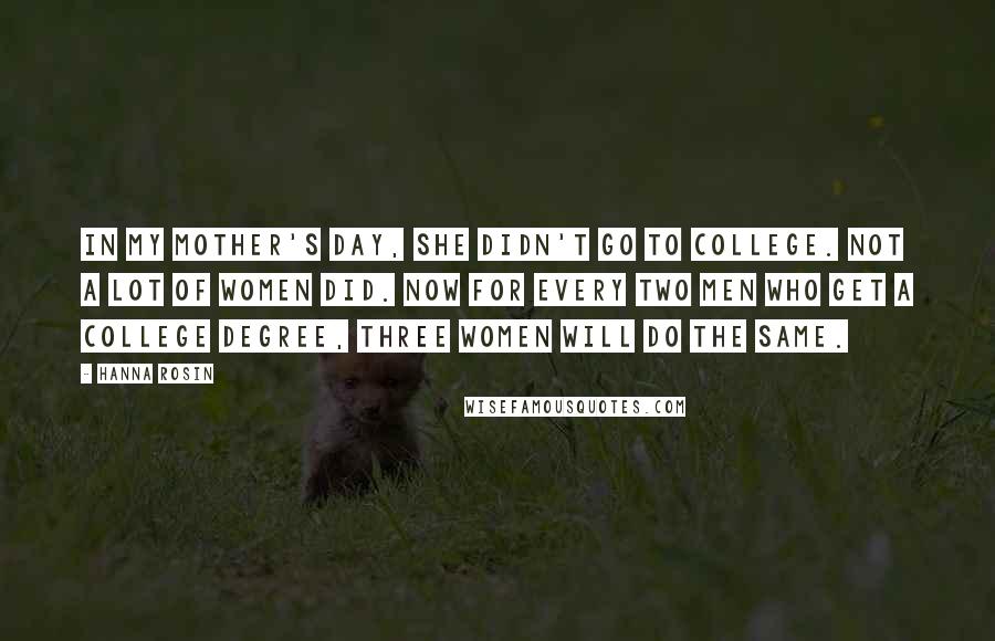 Hanna Rosin Quotes: In my mother's day, she didn't go to college. Not a lot of women did. Now for every two men who get a college degree, three women will do the same.