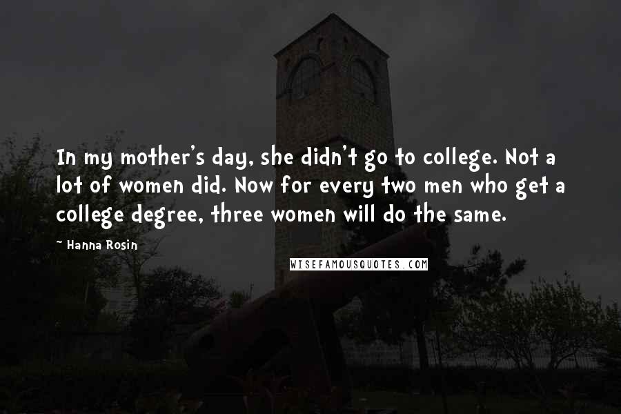 Hanna Rosin Quotes: In my mother's day, she didn't go to college. Not a lot of women did. Now for every two men who get a college degree, three women will do the same.