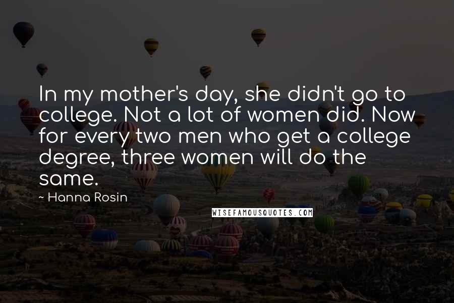 Hanna Rosin Quotes: In my mother's day, she didn't go to college. Not a lot of women did. Now for every two men who get a college degree, three women will do the same.