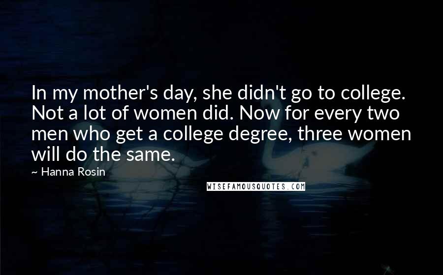 Hanna Rosin Quotes: In my mother's day, she didn't go to college. Not a lot of women did. Now for every two men who get a college degree, three women will do the same.