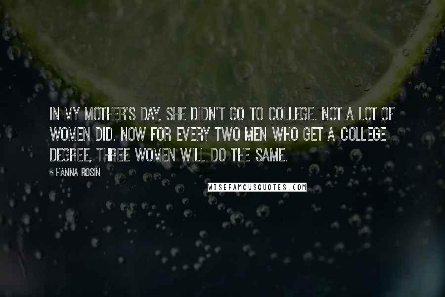Hanna Rosin Quotes: In my mother's day, she didn't go to college. Not a lot of women did. Now for every two men who get a college degree, three women will do the same.
