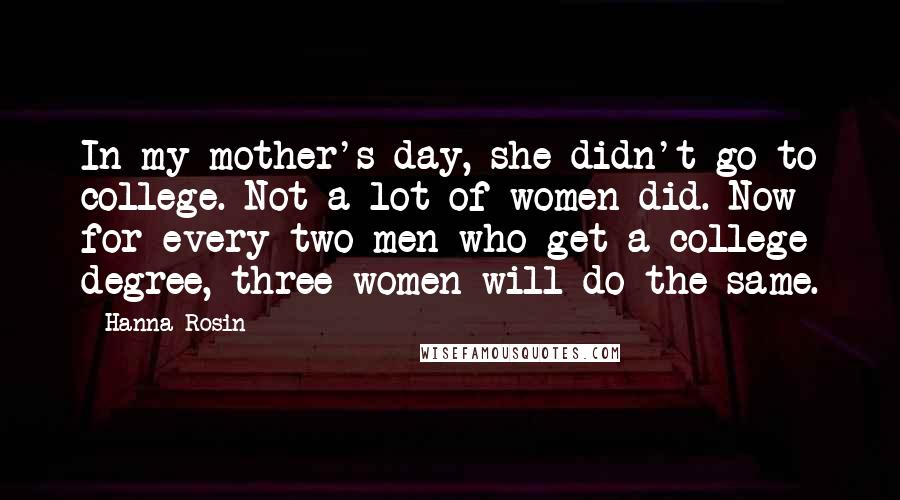Hanna Rosin Quotes: In my mother's day, she didn't go to college. Not a lot of women did. Now for every two men who get a college degree, three women will do the same.