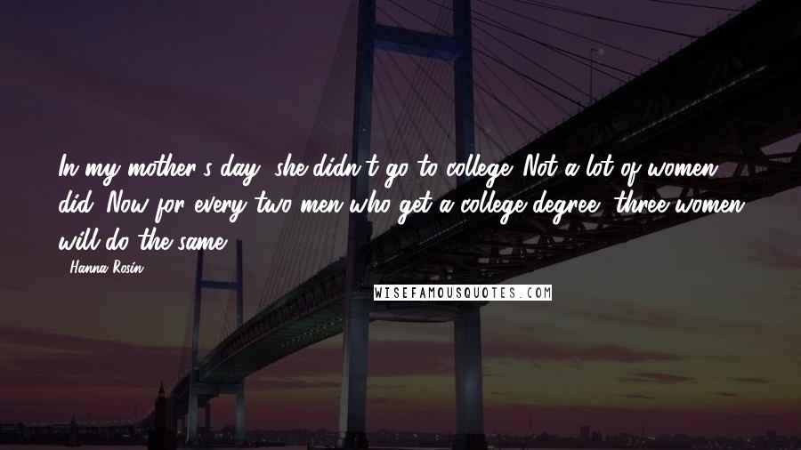 Hanna Rosin Quotes: In my mother's day, she didn't go to college. Not a lot of women did. Now for every two men who get a college degree, three women will do the same.