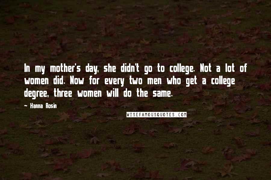 Hanna Rosin Quotes: In my mother's day, she didn't go to college. Not a lot of women did. Now for every two men who get a college degree, three women will do the same.