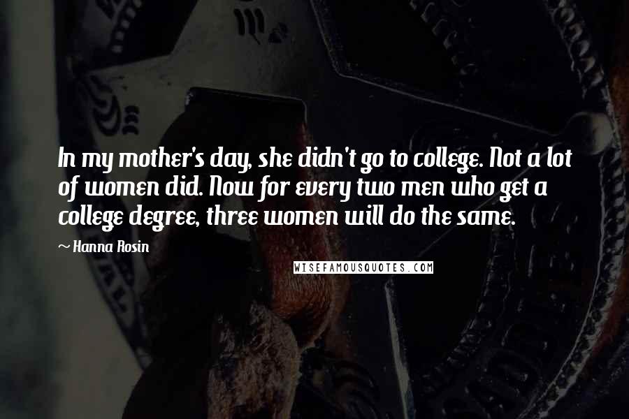 Hanna Rosin Quotes: In my mother's day, she didn't go to college. Not a lot of women did. Now for every two men who get a college degree, three women will do the same.