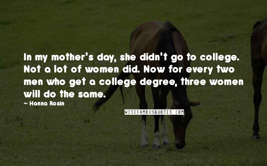 Hanna Rosin Quotes: In my mother's day, she didn't go to college. Not a lot of women did. Now for every two men who get a college degree, three women will do the same.